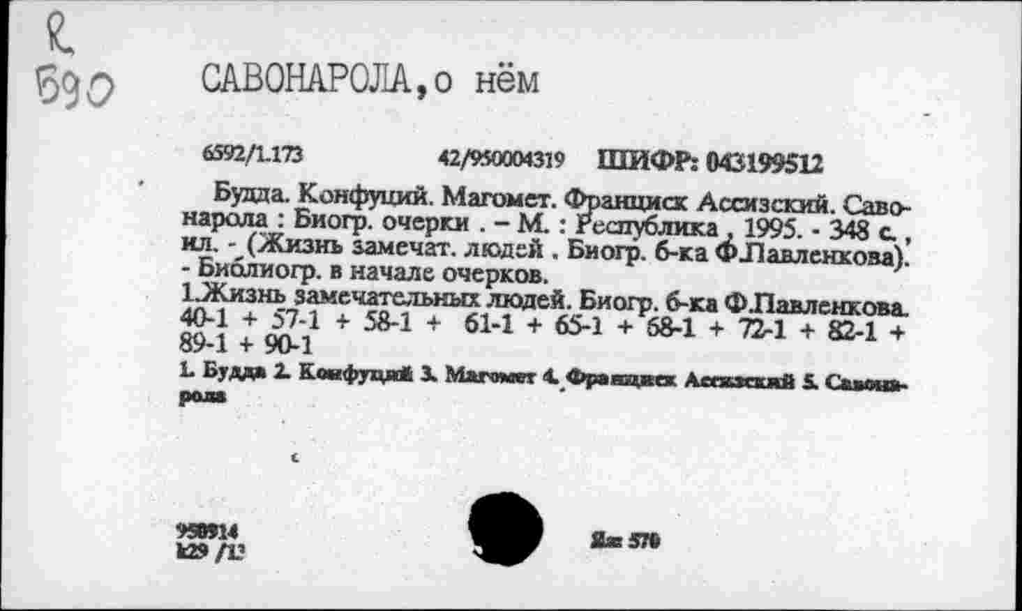 ﻿я
690
САВОНАРОЛА,о нём
6592/1173	42/950904319 ШИФР: 043199512
Будда. Конфуций. Магомет. Франциск Ассизский. Саво-нарала: Биогр. очерки . - М.: Республика, 1995. - 348 с., ил. - (Жизнь залечат, людей . Биогр. б-ка ФЛавлеккова). - Библиогр. в начале очерков.
1 .Жизнь замечательных людей. Биогр. б-ка Ф .Павленкова 40-1 + 57-1 + 58-1 + 61-1 + 65-1 + 68-1 + 72-1 + 82-1 + 89-1 + 90-1
1 Будда X Конфуций 1 Магомет 4. Фравцкек Аспискмй 5. Савонарола
95ОТ14 к»
й®576